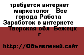 требуется интернет- маркетолог - Все города Работа » Заработок в интернете   . Тверская обл.,Бежецк г.